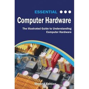 Essential Computer Hardware Second Edition: The Illustrated Guide to Understandi